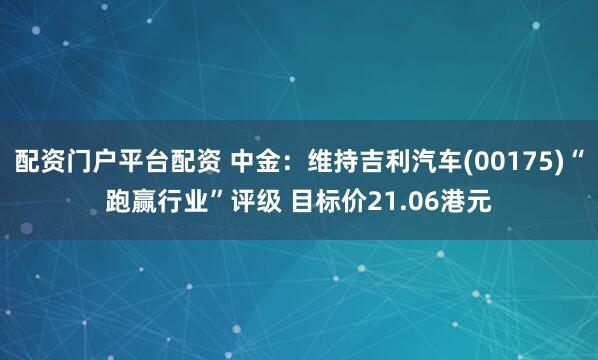 配资门户平台配资 中金：维持吉利汽车(00175)“跑赢行业”评级 目标价21.06港元