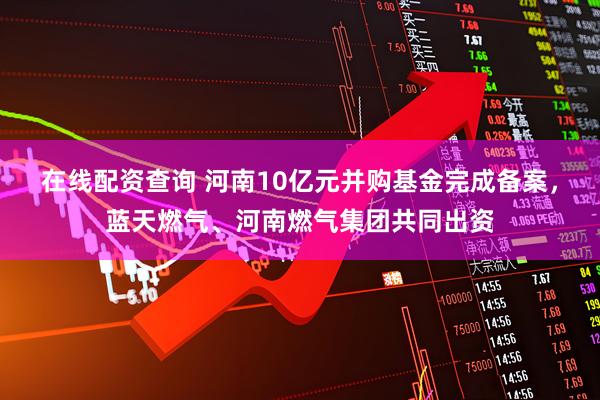 在线配资查询 河南10亿元并购基金完成备案，蓝天燃气、河南燃气集团共同出资