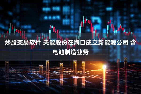 炒股交易软件 天能股份在海口成立新能源公司 含电池制造业务