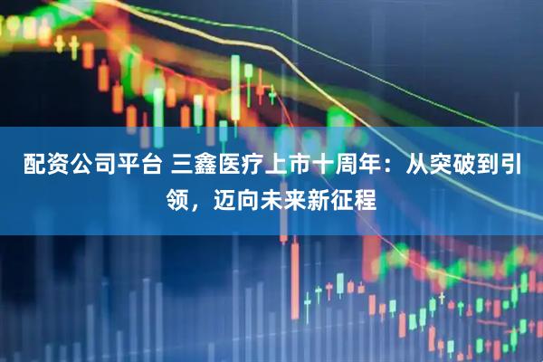配资公司平台 三鑫医疗上市十周年：从突破到引领，迈向未来新征程