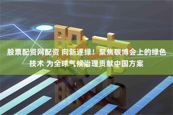 股票配资网配资 向新逐绿！聚焦碳博会上的绿色技术 为全球气候治理贡献中国方案