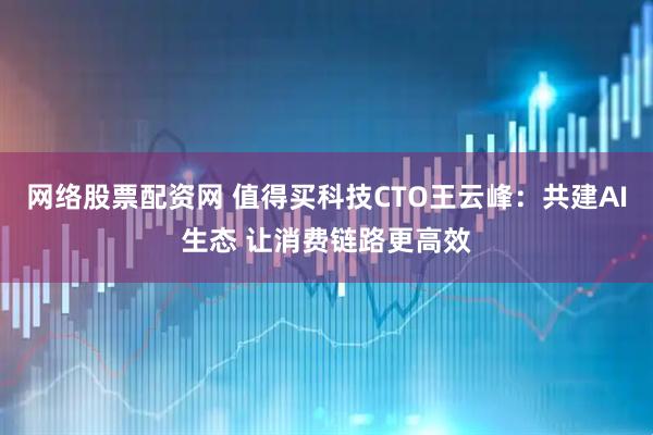 网络股票配资网 值得买科技CTO王云峰：共建AI生态 让消费链路更高效