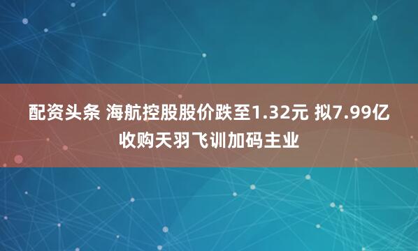 配资头条 海航控股股价跌至1.32元 拟7.99亿收购天羽飞训加码主业