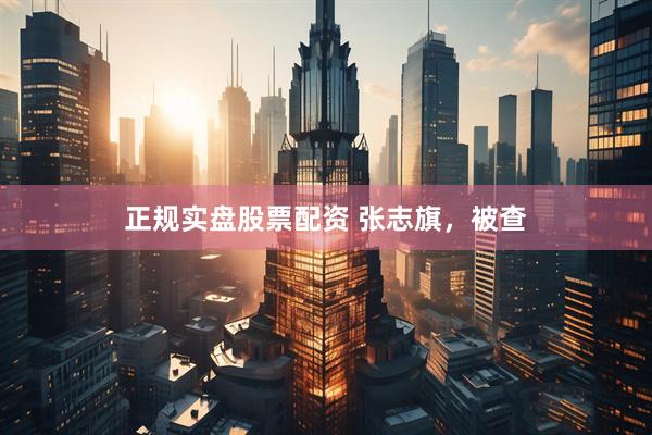 正规实盘股票配资 张志旗，被查