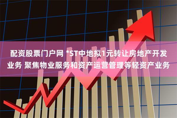 配资股票门户网 *ST中地拟1元转让房地产开发业务 聚焦物业服务和资产运营管理等轻资产业务