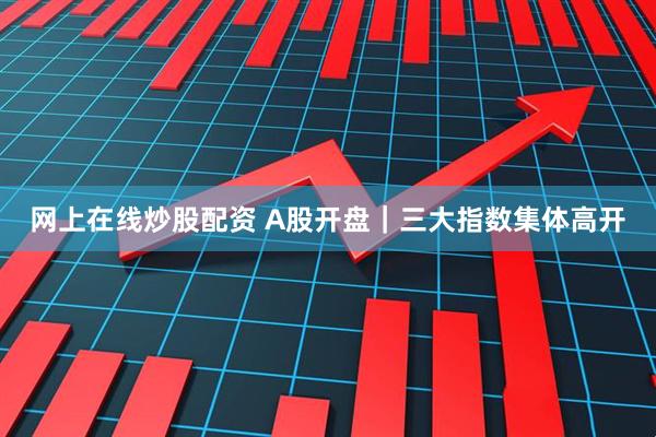 网上在线炒股配资 A股开盘｜三大指数集体高开