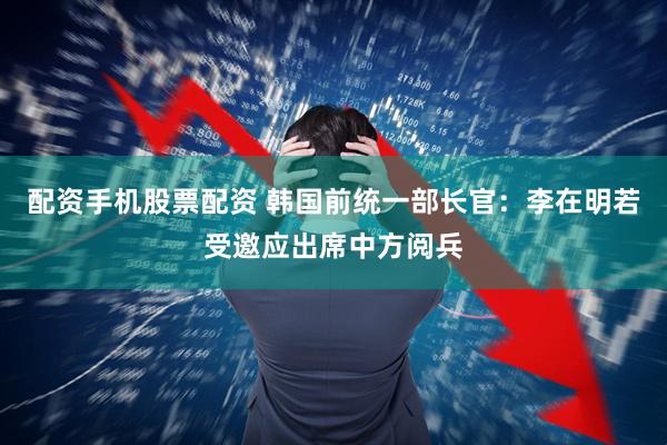 配资手机股票配资 韩国前统一部长官：李在明若受邀应出席中方阅兵