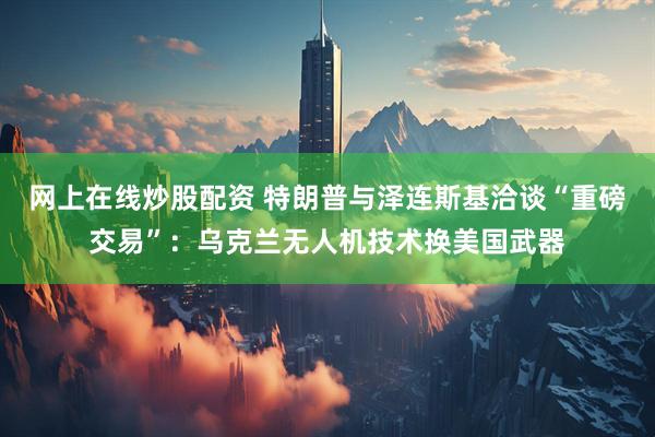 网上在线炒股配资 特朗普与泽连斯基洽谈“重磅交易”：乌克兰无人机技术换美国武器
