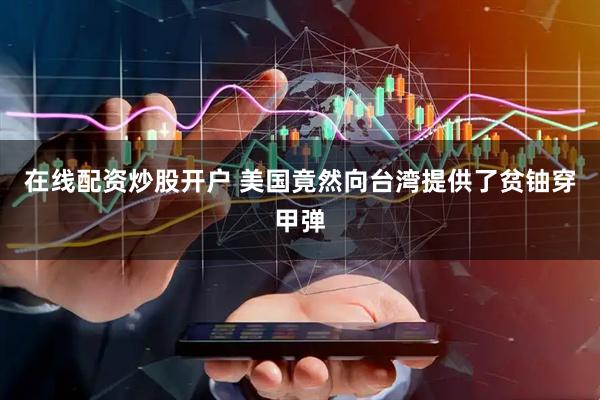 在线配资炒股开户 美国竟然向台湾提供了贫铀穿甲弹