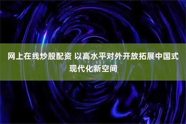 网上在线炒股配资 以高水平对外开放拓展中国式现代化新空间