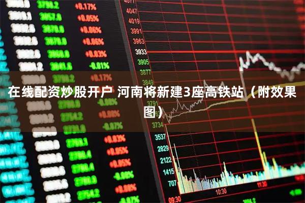 在线配资炒股开户 河南将新建3座高铁站（附效果图）