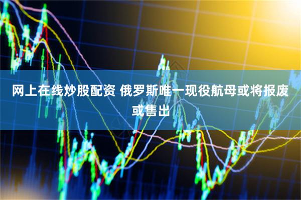 网上在线炒股配资 俄罗斯唯一现役航母或将报废或售出