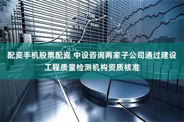 配资手机股票配资 中设咨询两家子公司通过建设工程质量检测机构资质核准
