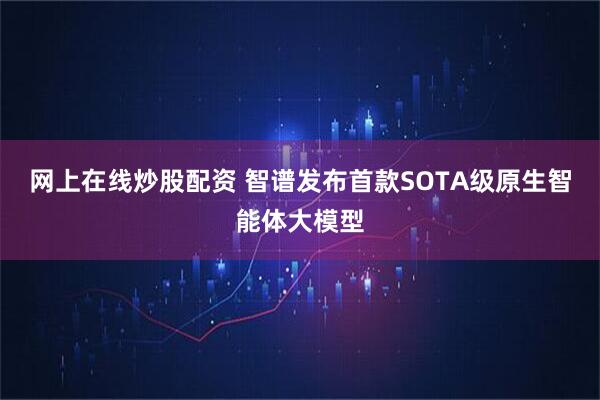 网上在线炒股配资 智谱发布首款SOTA级原生智能体大模型