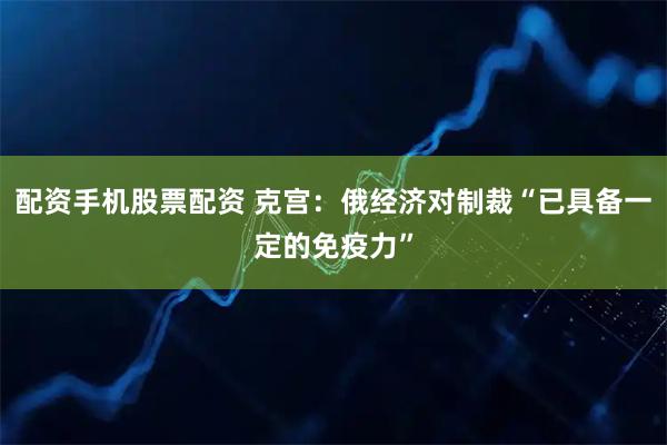 配资手机股票配资 克宫：俄经济对制裁“已具备一定的免疫力”