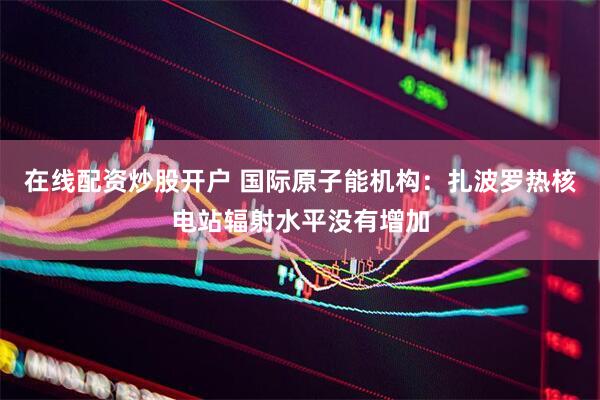 在线配资炒股开户 国际原子能机构：扎波罗热核电站辐射水平没有增加