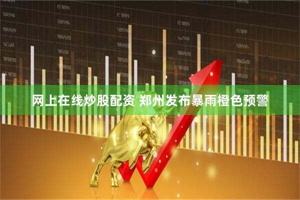 网上在线炒股配资 郑州发布暴雨橙色预警