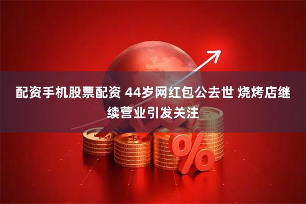 配资手机股票配资 44岁网红包公去世 烧烤店继续营业引发关注