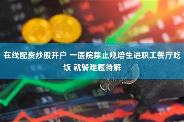 在线配资炒股开户 一医院禁止规培生进职工餐厅吃饭 就餐难题待解