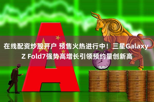 在线配资炒股开户 预售火热进行中！三星Galaxy Z Fold7强势高增长引领预约量创新高