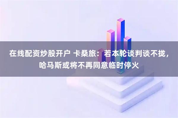 在线配资炒股开户 卡桑旅：若本轮谈判谈不拢，哈马斯或将不再同意临时停火