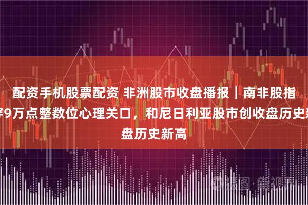 配资手机股票配资 非洲股市收盘播报｜南非股指涨穿9万点整数位心理关口，和尼日利亚股市创收盘历史新高