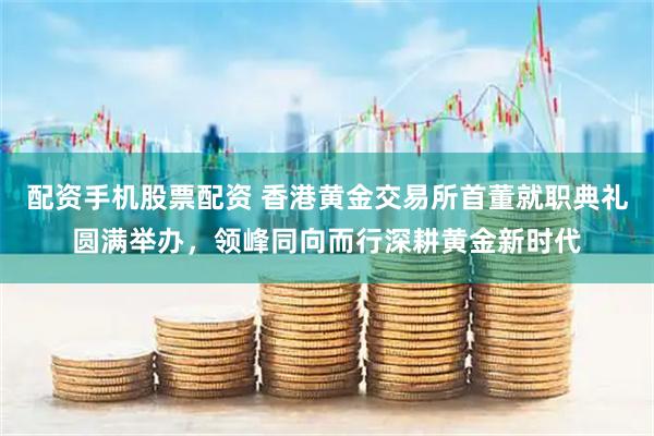 配资手机股票配资 香港黄金交易所首董就职典礼圆满举办，领峰同向而行深耕黄金新时代