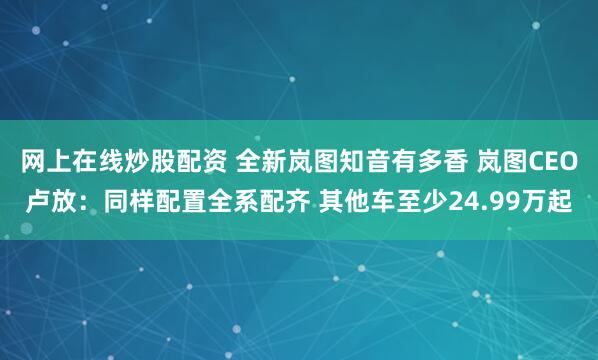网上在线炒股配资 全新岚图知音有多香 岚图CEO卢放：同样配置全系配齐 其他车至少24.99万起