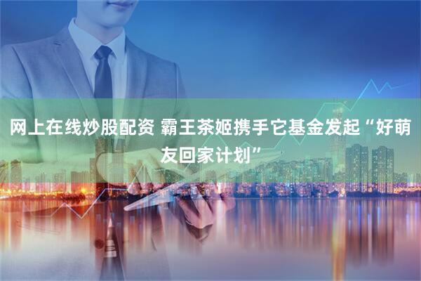 网上在线炒股配资 霸王茶姬携手它基金发起“好萌友回家计划”