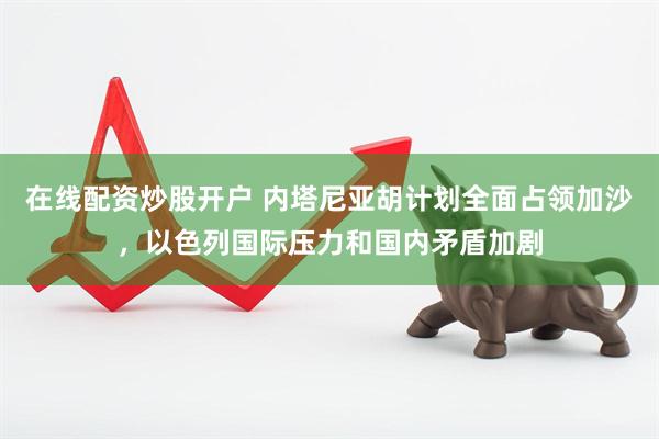 在线配资炒股开户 内塔尼亚胡计划全面占领加沙，以色列国际压力和国内矛盾加剧