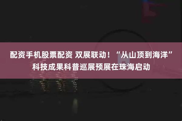 配资手机股票配资 双展联动！“从山顶到海洋”科技成果科普巡展预展在珠海启动
