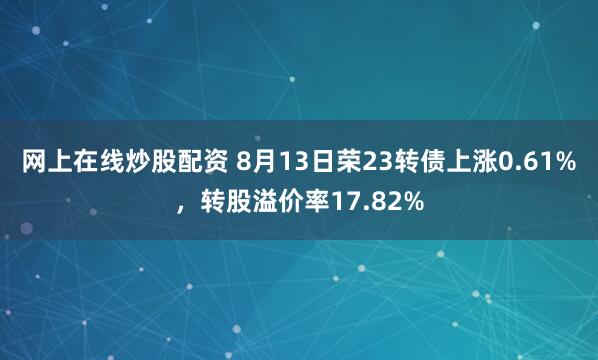 网上在线炒股配资 8月13日荣23转债上涨0.61%，转股溢价率17.82%