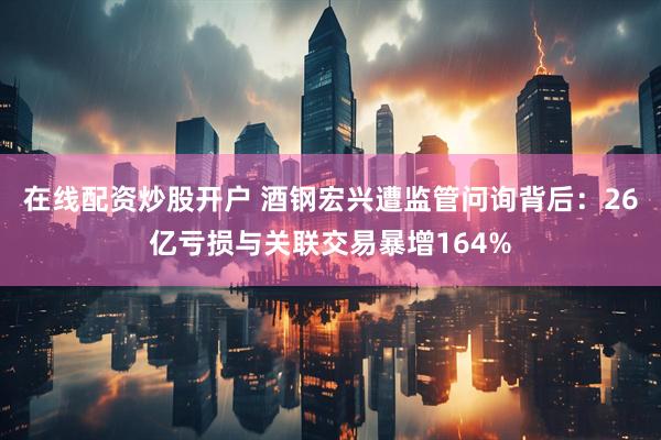 在线配资炒股开户 酒钢宏兴遭监管问询背后：26亿亏损与关联交易暴增164%