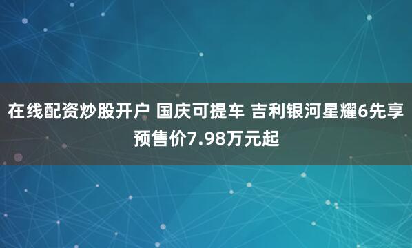 在线配资炒股开户 国庆可提车 吉利银河星耀6先享预售价7.98万元起