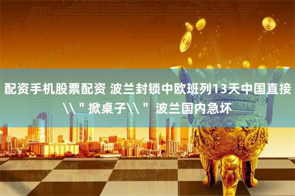 配资手机股票配资 波兰封锁中欧班列13天中国直接\＂掀桌子\＂ 波兰国内急坏