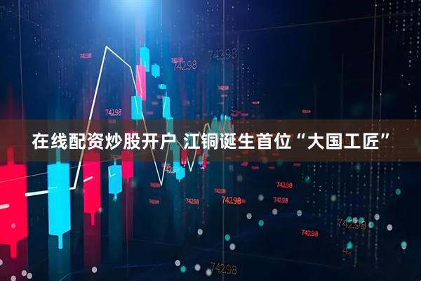 在线配资炒股开户 江铜诞生首位“大国工匠”