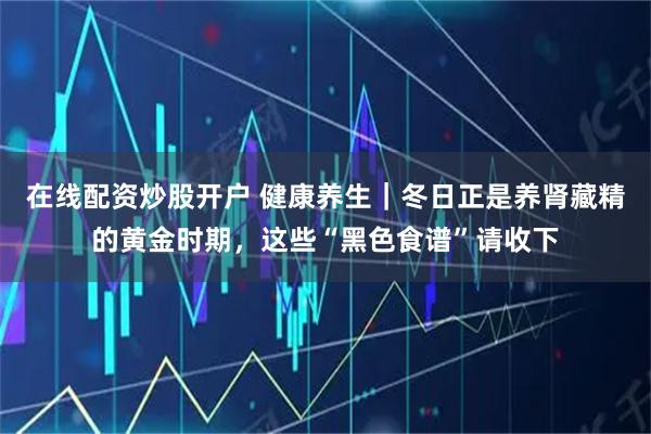 在线配资炒股开户 健康养生｜冬日正是养肾藏精的黄金时期，这些“黑色食谱”请收下