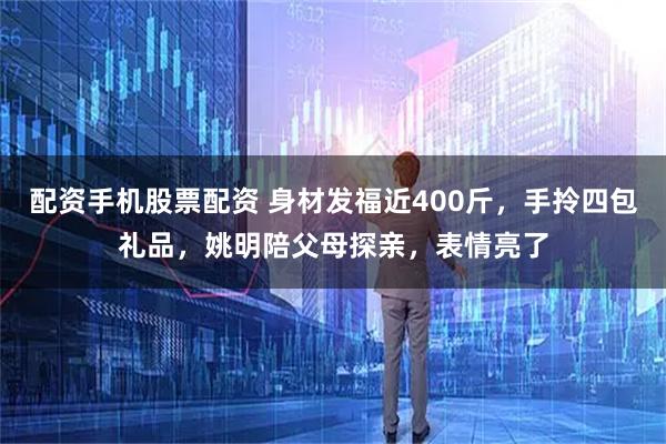 配资手机股票配资 身材发福近400斤，手拎四包礼品，姚明陪父母探亲，表情亮了