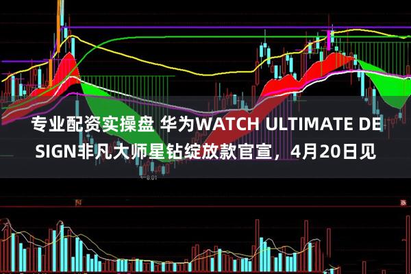 专业配资实操盘 华为WATCH ULTIMATE DESIGN非凡大师星钻绽放款官宣，4月20日见
