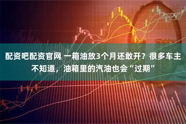 配资吧配资官网 一箱油放3个月还敢开？很多车主不知道，油箱里的汽油也会“过期”