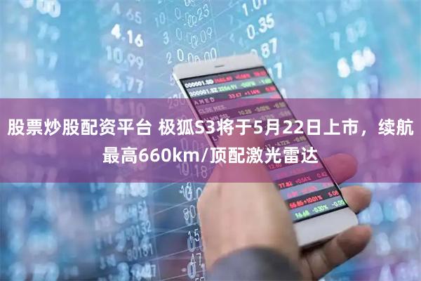 股票炒股配资平台 极狐S3将于5月22日上市，续航最高660km/顶配激光雷达